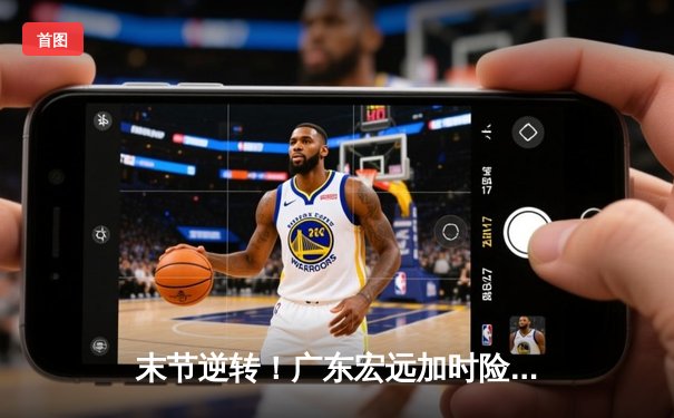 末节逆转！广东宏远加时险胜辽宁本钢，胡明轩30分创赛季新高