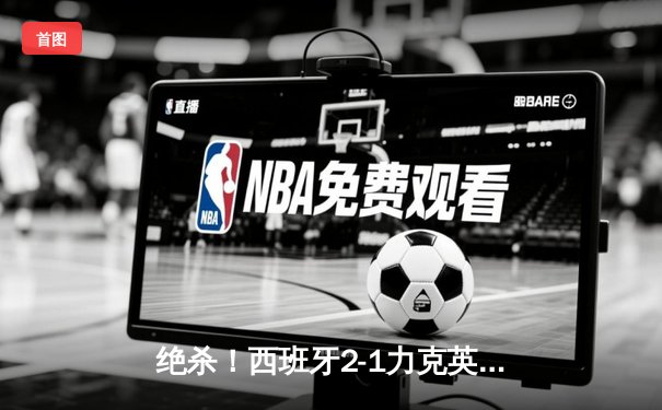 绝杀！西班牙2-1力克英格兰，第四次问鼎欧洲之巅