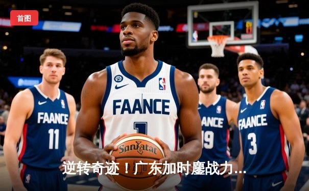 逆转奇迹！广东加时鏖战力克辽宁，胡明轩36分创新高