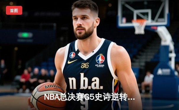 NBA总决赛G5史诗逆转：凯尔特人三分雨浇灭勇士反扑，布朗关键抢断锁定胜局