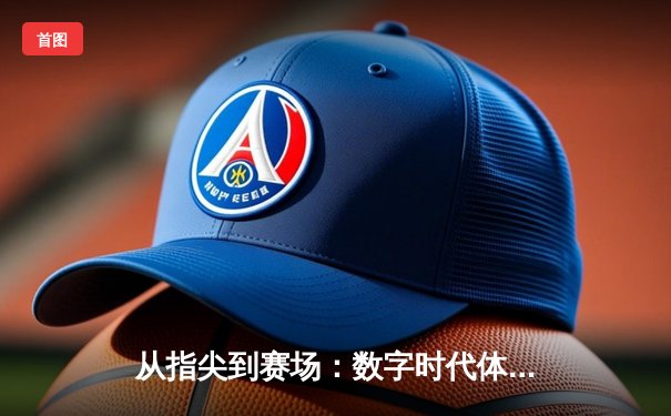 从指尖到赛场：数字时代体育传播的变革与竞技精神重塑
