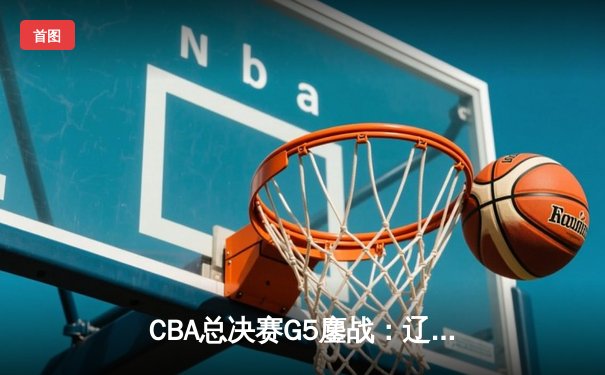 CBA总决赛G5鏖战：辽宁本钢加时险胜广东宏远 成功卫冕总冠军
