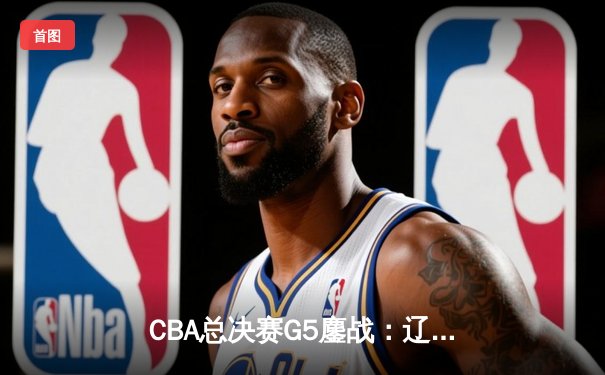 CBA总决赛G5鏖战：辽宁本钢加时险胜广东宏远 赵继伟砍30分加冕FMVP