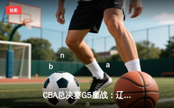 CBA总决赛G5鏖战：辽宁本钢加时险胜广东宏远 成功卫冕总冠军