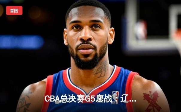 CBA总决赛G5鏖战：辽宁本钢加时险胜广东宏远 成功卫冕总冠军
