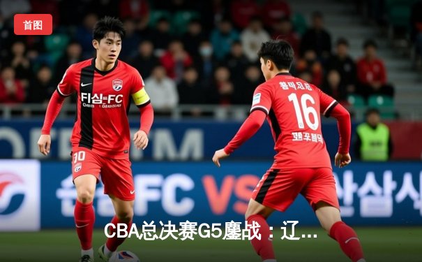 CBA总决赛G5鏖战：辽宁本钢加时险胜广东宏远 成功卫冕总冠军