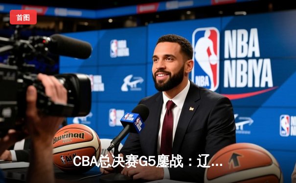 CBA总决赛G5鏖战：辽宁本钢加时险胜广东宏远 成功卫冕总冠军